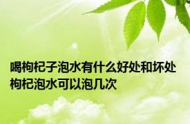 喝枸杞子泡水有什么好处和坏处 枸杞泡水可以泡几次 