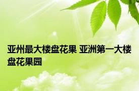 亚州最大楼盘花果 亚洲第一大楼盘花果园 