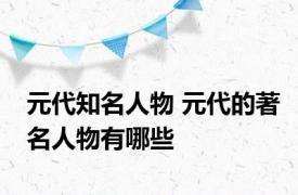 元代知名人物 元代的著名人物有哪些