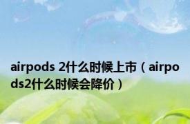 airpods 2什么时候上市（airpods2什么时候会降价）