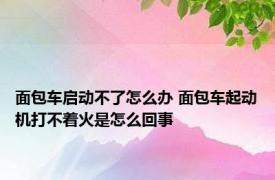 面包车启动不了怎么办 面包车起动机打不着火是怎么回事