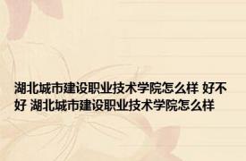 湖北城市建设职业技术学院怎么样 好不好 湖北城市建设职业技术学院怎么样 