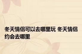 冬天情侣可以去哪里玩 冬天情侣约会去哪里 