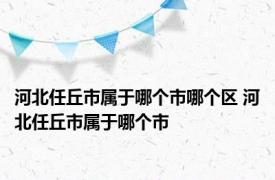 河北任丘市属于哪个市哪个区 河北任丘市属于哪个市