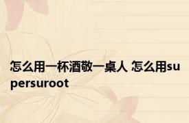 怎么用一杯酒敬一桌人 怎么用supersuroot