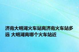 济南大明湖火车站离济南火车站多远 大明湖离哪个火车站近