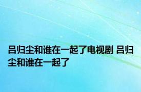 吕归尘和谁在一起了电视剧 吕归尘和谁在一起了