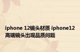 iphone 12镜头材质 iphone12高端镜头出现品质问题 