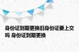 身份证到期更换旧身份证要上交吗 身份证到期更换 