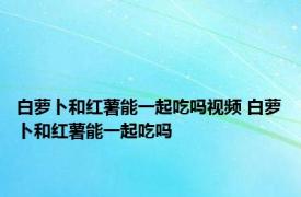 白萝卜和红薯能一起吃吗视频 白萝卜和红薯能一起吃吗 