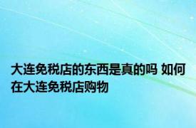 大连免税店的东西是真的吗 如何在大连免税店购物 