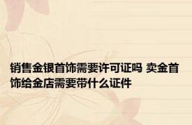 销售金银首饰需要许可证吗 卖金首饰给金店需要带什么证件