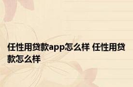 任性用贷款app怎么样 任性用贷款怎么样 