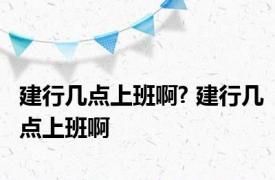 建行几点上班啊? 建行几点上班啊