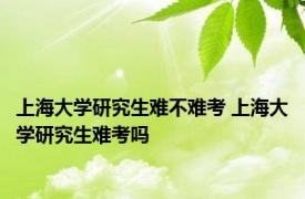 上海大学研究生难不难考 上海大学研究生难考吗