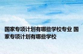 国家专项计划有哪些学校专业 国家专项计划有哪些学校