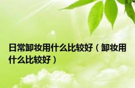 日常卸妆用什么比较好（卸妆用什么比较好）