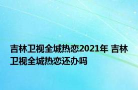 吉林卫视全城热恋2021年 吉林卫视全城热恋还办吗