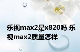 乐视max2是x820吗 乐视max2质量怎样