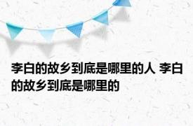 李白的故乡到底是哪里的人 李白的故乡到底是哪里的