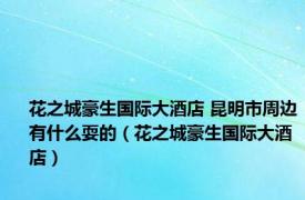 花之城豪生国际大酒店 昆明市周边有什么耍的（花之城豪生国际大酒店）