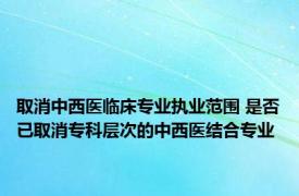 取消中西医临床专业执业范围 是否已取消专科层次的中西医结合专业