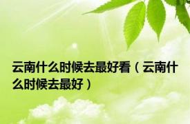 云南什么时候去最好看（云南什么时候去最好）