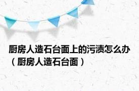 厨房人造石台面上的污渍怎么办（厨房人造石台面）