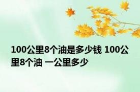 100公里8个油是多少钱 100公里8个油 一公里多少