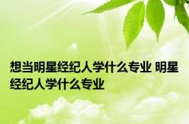 想当明星经纪人学什么专业 明星经纪人学什么专业