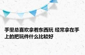 手里总喜欢拿着东西玩 经常拿在手上的把玩件什么比较好