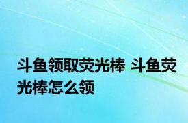 斗鱼领取荧光棒 斗鱼荧光棒怎么领