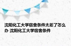 沈阳化工大学宿舍条件太差了怎么办 沈阳化工大学宿舍条件