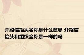 介绍信抬头名称是什么意思 介绍信抬头和组织全称是一样的吗