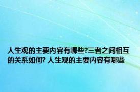 人生观的主要内容有哪些?三者之间相互的关系如何? 人生观的主要内容有哪些