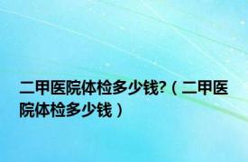 二甲医院体检多少钱?（二甲医院体检多少钱）