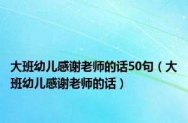 大班幼儿感谢老师的话50句（大班幼儿感谢老师的话）