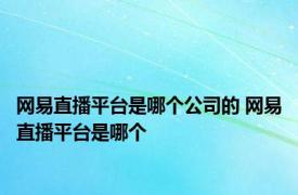 网易直播平台是哪个公司的 网易直播平台是哪个