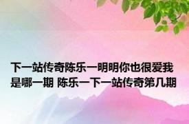 下一站传奇陈乐一明明你也很爱我是哪一期 陈乐一下一站传奇第几期