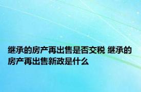 继承的房产再出售是否交税 继承的房产再出售新政是什么