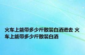 火车上能带多少斤散装白酒进去 火车上能带多少斤散装白酒