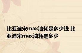 比亚迪宋max油耗是多少钱 比亚迪宋max油耗是多少