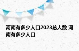 河南有多少人口2023总人数 河南有多少人口