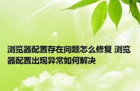 浏览器配置存在问题怎么修复 浏览器配置出现异常如何解决