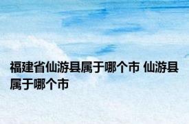 福建省仙游县属于哪个市 仙游县属于哪个市