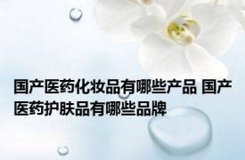 国产医药化妆品有哪些产品 国产医药护肤品有哪些品牌