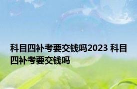 科目四补考要交钱吗2023 科目四补考要交钱吗