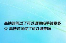 高铁时间过了可以退票吗手续费多少 高铁时间过了可以退票吗