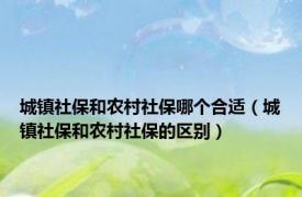 城镇社保和农村社保哪个合适（城镇社保和农村社保的区别）