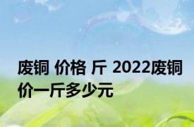 废铜 价格 斤 2022废铜价一斤多少元